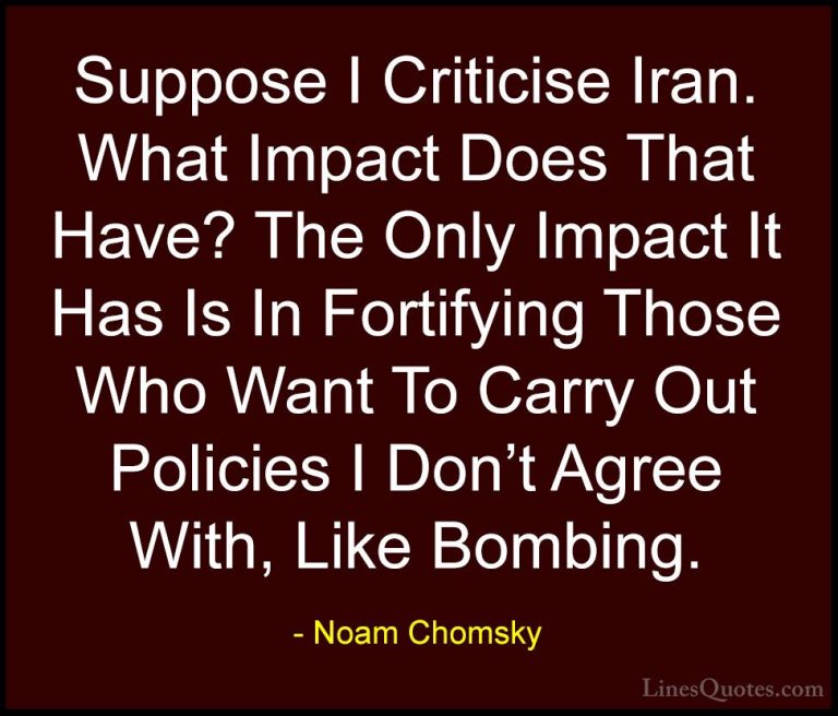 Noam Chomsky Quotes (353) - Suppose I Criticise Iran. What Impact... - QuotesSuppose I Criticise Iran. What Impact Does That Have? The Only Impact It Has Is In Fortifying Those Who Want To Carry Out Policies I Don't Agree With, Like Bombing.