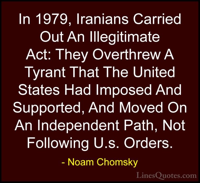 Noam Chomsky Quotes (358) - In 1979, Iranians Carried Out An Ille... - QuotesIn 1979, Iranians Carried Out An Illegitimate Act: They Overthrew A Tyrant That The United States Had Imposed And Supported, And Moved On An Independent Path, Not Following U.s. Orders.