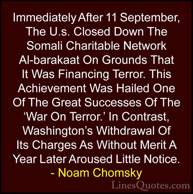 Noam Chomsky Quotes (36) - Immediately After 11 September, The U.... - QuotesImmediately After 11 September, The U.s. Closed Down The Somali Charitable Network Al-barakaat On Grounds That It Was Financing Terror. This Achievement Was Hailed One Of The Great Successes Of The 'War On Terror.' In Contrast, Washington's Withdrawal Of Its Charges As Without Merit A Year Later Aroused Little Notice.