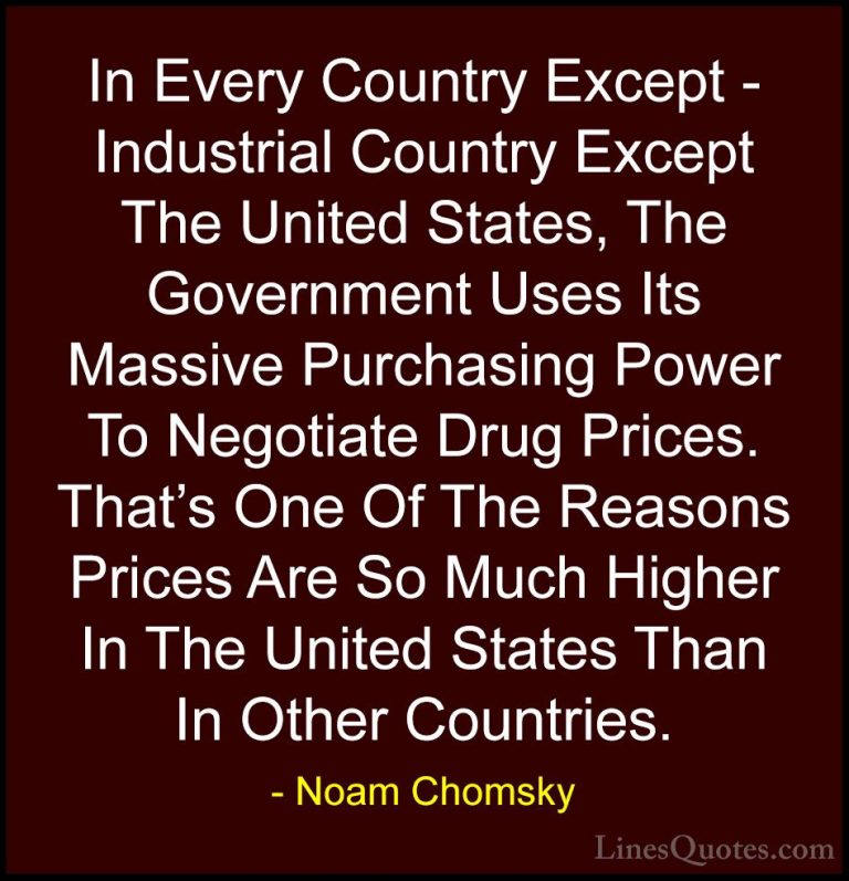 Noam Chomsky Quotes (365) - In Every Country Except - Industrial ... - QuotesIn Every Country Except - Industrial Country Except The United States, The Government Uses Its Massive Purchasing Power To Negotiate Drug Prices. That's One Of The Reasons Prices Are So Much Higher In The United States Than In Other Countries.