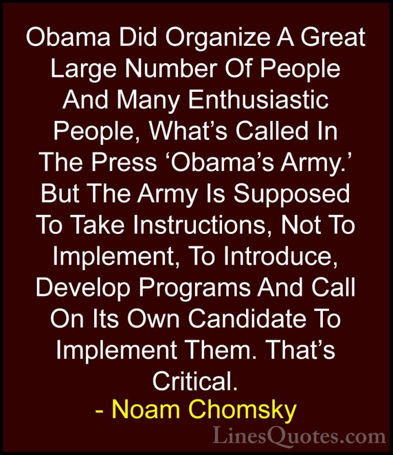 Noam Chomsky Quotes (367) - Obama Did Organize A Great Large Numb... - QuotesObama Did Organize A Great Large Number Of People And Many Enthusiastic People, What's Called In The Press 'Obama's Army.' But The Army Is Supposed To Take Instructions, Not To Implement, To Introduce, Develop Programs And Call On Its Own Candidate To Implement Them. That's Critical.