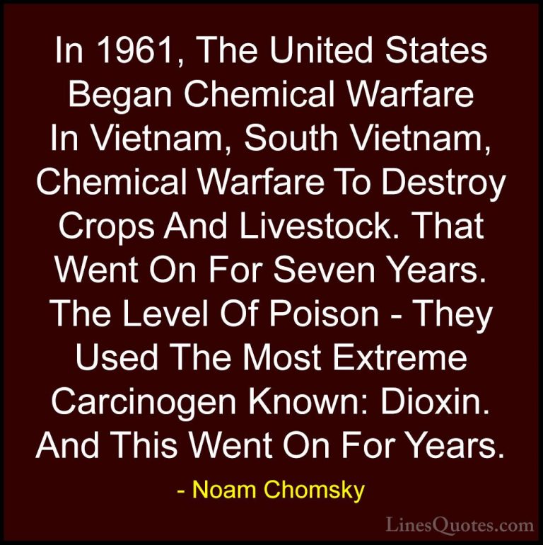 Noam Chomsky Quotes (368) - In 1961, The United States Began Chem... - QuotesIn 1961, The United States Began Chemical Warfare In Vietnam, South Vietnam, Chemical Warfare To Destroy Crops And Livestock. That Went On For Seven Years. The Level Of Poison - They Used The Most Extreme Carcinogen Known: Dioxin. And This Went On For Years.