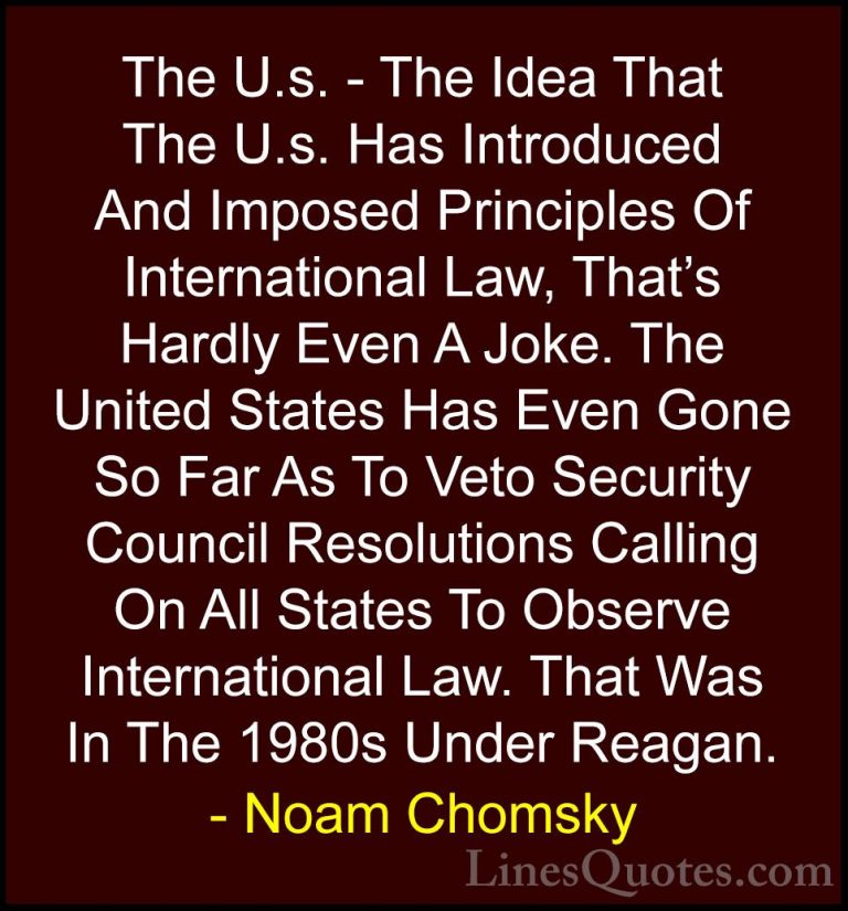 Noam Chomsky Quotes (371) - The U.s. - The Idea That The U.s. Has... - QuotesThe U.s. - The Idea That The U.s. Has Introduced And Imposed Principles Of International Law, That's Hardly Even A Joke. The United States Has Even Gone So Far As To Veto Security Council Resolutions Calling On All States To Observe International Law. That Was In The 1980s Under Reagan.