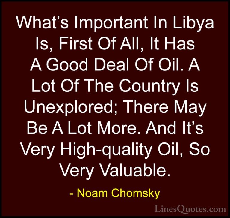 Noam Chomsky Quotes (373) - What's Important In Libya Is, First O... - QuotesWhat's Important In Libya Is, First Of All, It Has A Good Deal Of Oil. A Lot Of The Country Is Unexplored; There May Be A Lot More. And It's Very High-quality Oil, So Very Valuable.