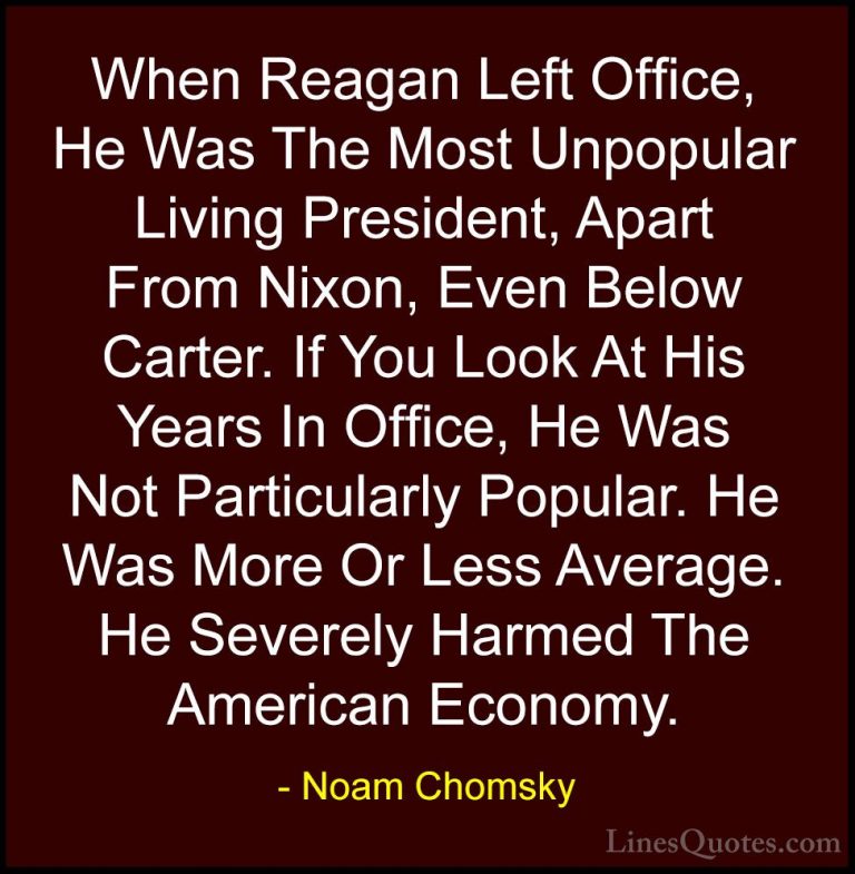 Noam Chomsky Quotes (376) - When Reagan Left Office, He Was The M... - QuotesWhen Reagan Left Office, He Was The Most Unpopular Living President, Apart From Nixon, Even Below Carter. If You Look At His Years In Office, He Was Not Particularly Popular. He Was More Or Less Average. He Severely Harmed The American Economy.