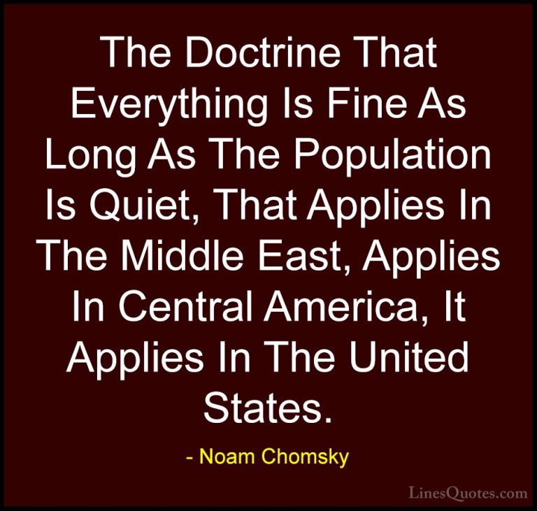 Noam Chomsky Quotes (377) - The Doctrine That Everything Is Fine ... - QuotesThe Doctrine That Everything Is Fine As Long As The Population Is Quiet, That Applies In The Middle East, Applies In Central America, It Applies In The United States.