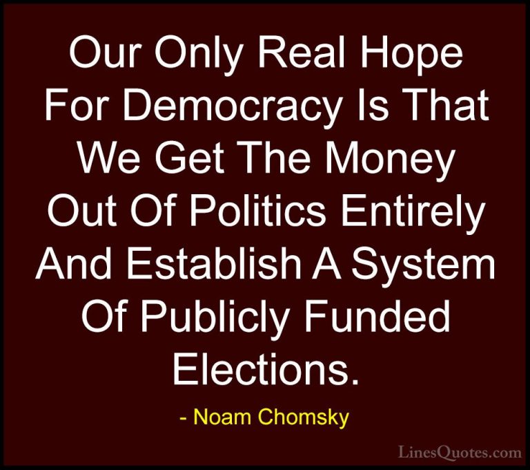 Noam Chomsky Quotes (38) - Our Only Real Hope For Democracy Is Th... - QuotesOur Only Real Hope For Democracy Is That We Get The Money Out Of Politics Entirely And Establish A System Of Publicly Funded Elections.