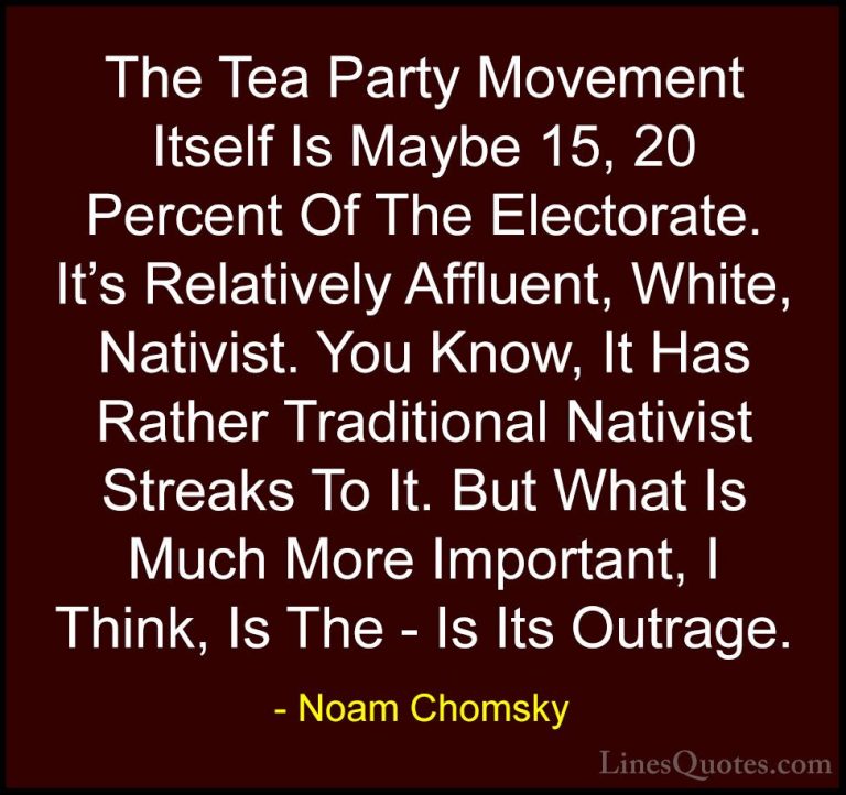Noam Chomsky Quotes (380) - The Tea Party Movement Itself Is Mayb... - QuotesThe Tea Party Movement Itself Is Maybe 15, 20 Percent Of The Electorate. It's Relatively Affluent, White, Nativist. You Know, It Has Rather Traditional Nativist Streaks To It. But What Is Much More Important, I Think, Is The - Is Its Outrage.