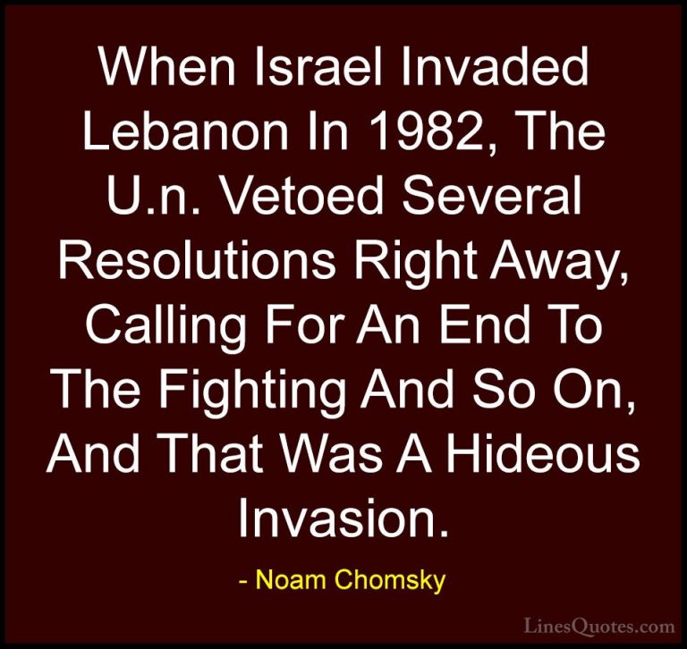 Noam Chomsky Quotes (389) - When Israel Invaded Lebanon In 1982, ... - QuotesWhen Israel Invaded Lebanon In 1982, The U.n. Vetoed Several Resolutions Right Away, Calling For An End To The Fighting And So On, And That Was A Hideous Invasion.