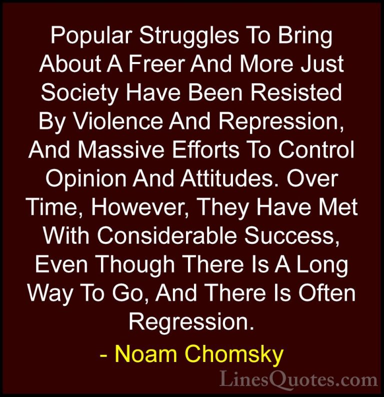 Noam Chomsky Quotes (395) - Popular Struggles To Bring About A Fr... - QuotesPopular Struggles To Bring About A Freer And More Just Society Have Been Resisted By Violence And Repression, And Massive Efforts To Control Opinion And Attitudes. Over Time, However, They Have Met With Considerable Success, Even Though There Is A Long Way To Go, And There Is Often Regression.