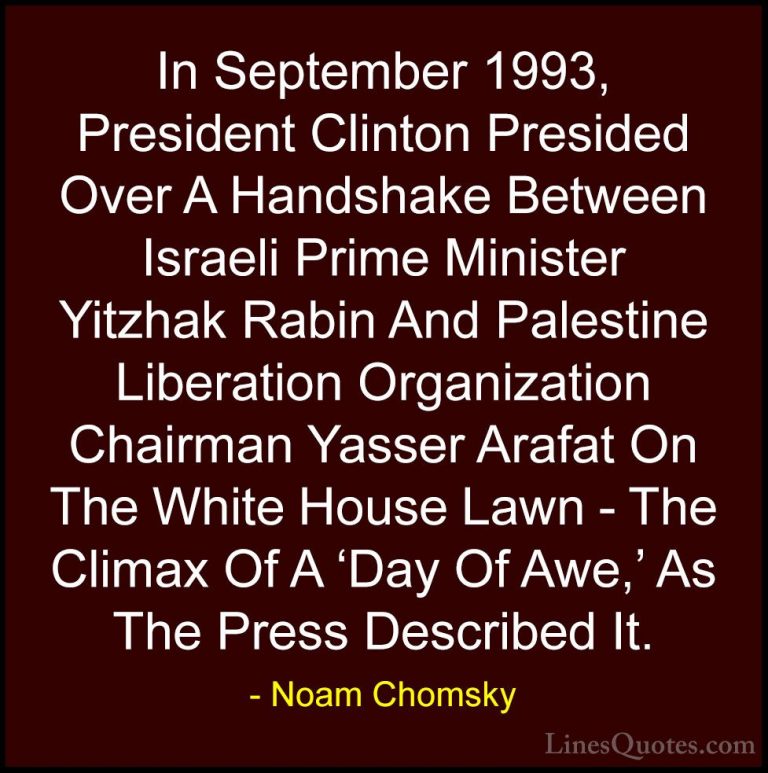 Noam Chomsky Quotes (40) - In September 1993, President Clinton P... - QuotesIn September 1993, President Clinton Presided Over A Handshake Between Israeli Prime Minister Yitzhak Rabin And Palestine Liberation Organization Chairman Yasser Arafat On The White House Lawn - The Climax Of A 'Day Of Awe,' As The Press Described It.