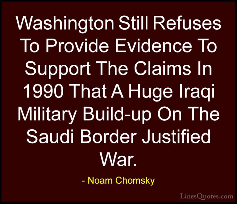 Noam Chomsky Quotes (404) - Washington Still Refuses To Provide E... - QuotesWashington Still Refuses To Provide Evidence To Support The Claims In 1990 That A Huge Iraqi Military Build-up On The Saudi Border Justified War.