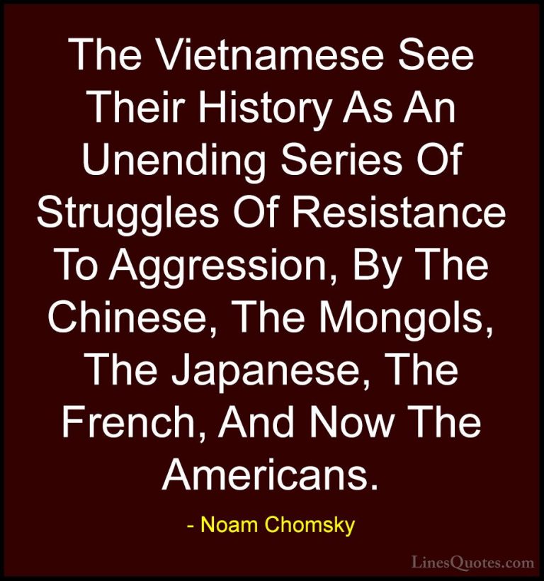 Noam Chomsky Quotes (408) - The Vietnamese See Their History As A... - QuotesThe Vietnamese See Their History As An Unending Series Of Struggles Of Resistance To Aggression, By The Chinese, The Mongols, The Japanese, The French, And Now The Americans.