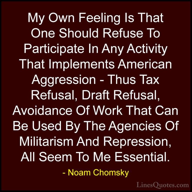 Noam Chomsky Quotes (41) - My Own Feeling Is That One Should Refu... - QuotesMy Own Feeling Is That One Should Refuse To Participate In Any Activity That Implements American Aggression - Thus Tax Refusal, Draft Refusal, Avoidance Of Work That Can Be Used By The Agencies Of Militarism And Repression, All Seem To Me Essential.
