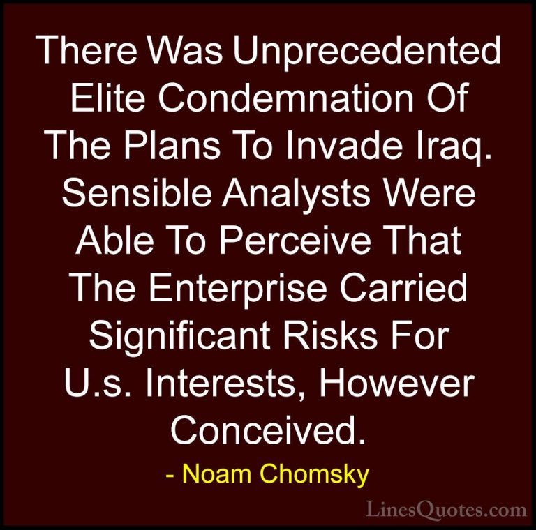 Noam Chomsky Quotes (411) - There Was Unprecedented Elite Condemn... - QuotesThere Was Unprecedented Elite Condemnation Of The Plans To Invade Iraq. Sensible Analysts Were Able To Perceive That The Enterprise Carried Significant Risks For U.s. Interests, However Conceived.