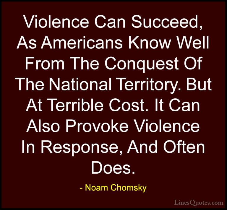 Noam Chomsky Quotes (416) - Violence Can Succeed, As Americans Kn... - QuotesViolence Can Succeed, As Americans Know Well From The Conquest Of The National Territory. But At Terrible Cost. It Can Also Provoke Violence In Response, And Often Does.