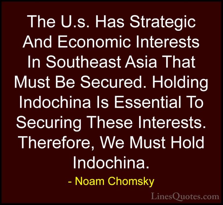 Noam Chomsky Quotes (418) - The U.s. Has Strategic And Economic I... - QuotesThe U.s. Has Strategic And Economic Interests In Southeast Asia That Must Be Secured. Holding Indochina Is Essential To Securing These Interests. Therefore, We Must Hold Indochina.