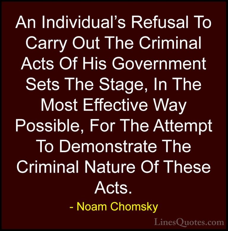 Noam Chomsky Quotes (419) - An Individual's Refusal To Carry Out ... - QuotesAn Individual's Refusal To Carry Out The Criminal Acts Of His Government Sets The Stage, In The Most Effective Way Possible, For The Attempt To Demonstrate The Criminal Nature Of These Acts.