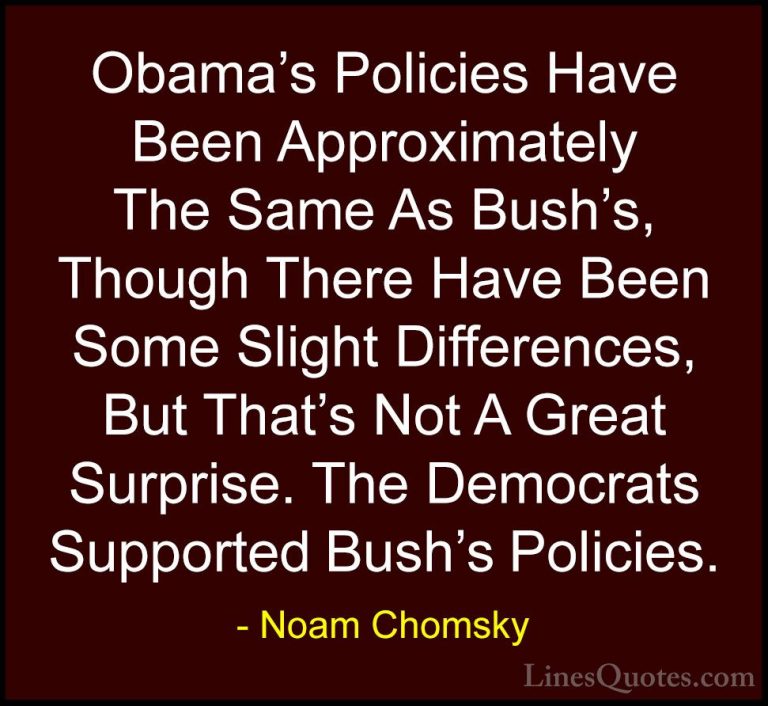 Noam Chomsky Quotes (426) - Obama's Policies Have Been Approximat... - QuotesObama's Policies Have Been Approximately The Same As Bush's, Though There Have Been Some Slight Differences, But That's Not A Great Surprise. The Democrats Supported Bush's Policies.