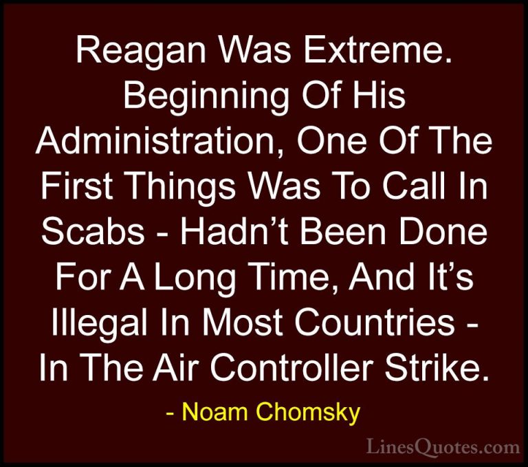 Noam Chomsky Quotes (432) - Reagan Was Extreme. Beginning Of His ... - QuotesReagan Was Extreme. Beginning Of His Administration, One Of The First Things Was To Call In Scabs - Hadn't Been Done For A Long Time, And It's Illegal In Most Countries - In The Air Controller Strike.