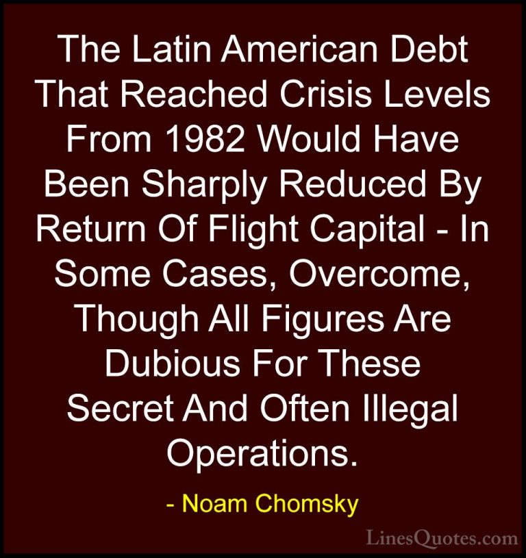 Noam Chomsky Quotes (451) - The Latin American Debt That Reached ... - QuotesThe Latin American Debt That Reached Crisis Levels From 1982 Would Have Been Sharply Reduced By Return Of Flight Capital - In Some Cases, Overcome, Though All Figures Are Dubious For These Secret And Often Illegal Operations.