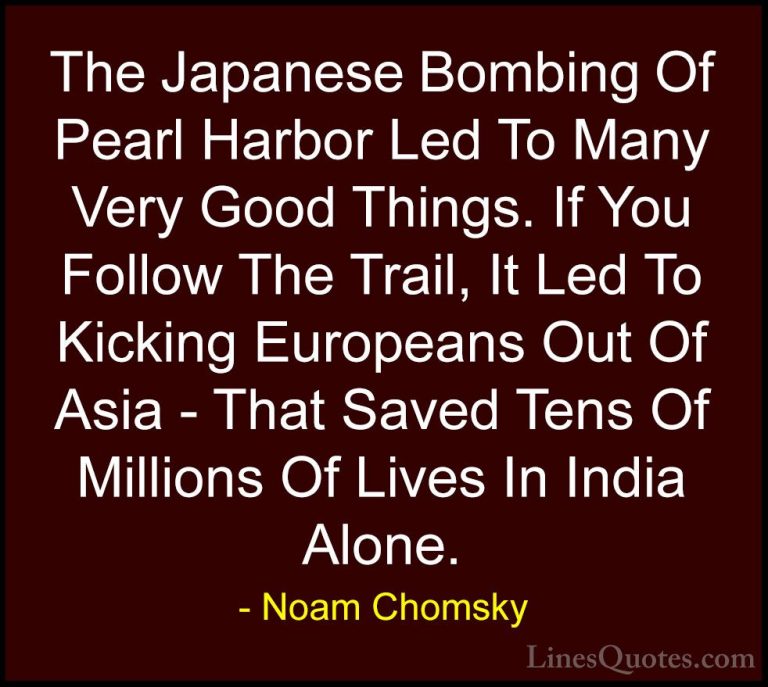 Noam Chomsky Quotes (48) - The Japanese Bombing Of Pearl Harbor L... - QuotesThe Japanese Bombing Of Pearl Harbor Led To Many Very Good Things. If You Follow The Trail, It Led To Kicking Europeans Out Of Asia - That Saved Tens Of Millions Of Lives In India Alone.