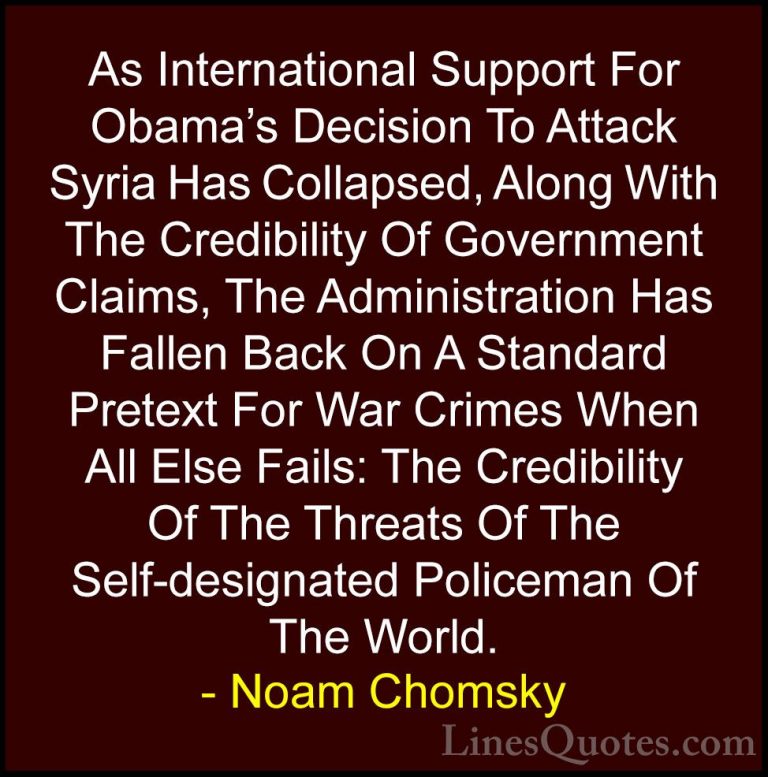 Noam Chomsky Quotes (50) - As International Support For Obama's D... - QuotesAs International Support For Obama's Decision To Attack Syria Has Collapsed, Along With The Credibility Of Government Claims, The Administration Has Fallen Back On A Standard Pretext For War Crimes When All Else Fails: The Credibility Of The Threats Of The Self-designated Policeman Of The World.