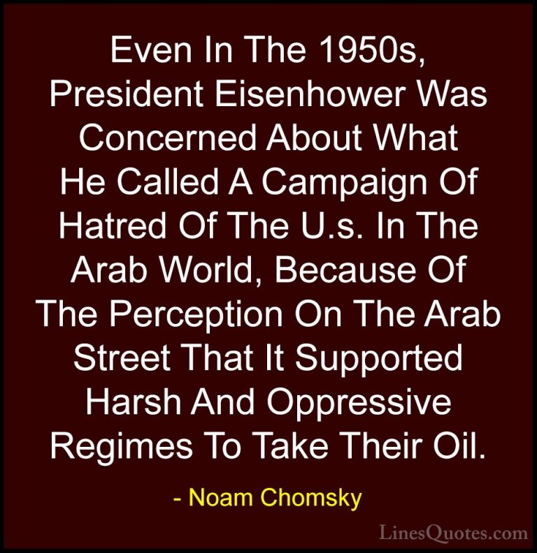Noam Chomsky Quotes (51) - Even In The 1950s, President Eisenhowe... - QuotesEven In The 1950s, President Eisenhower Was Concerned About What He Called A Campaign Of Hatred Of The U.s. In The Arab World, Because Of The Perception On The Arab Street That It Supported Harsh And Oppressive Regimes To Take Their Oil.