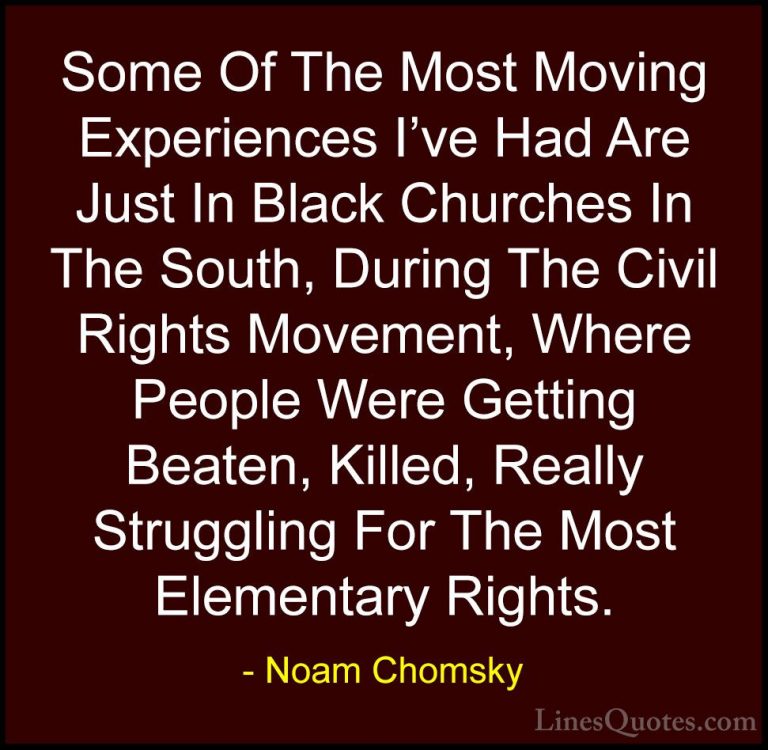Noam Chomsky Quotes (53) - Some Of The Most Moving Experiences I'... - QuotesSome Of The Most Moving Experiences I've Had Are Just In Black Churches In The South, During The Civil Rights Movement, Where People Were Getting Beaten, Killed, Really Struggling For The Most Elementary Rights.