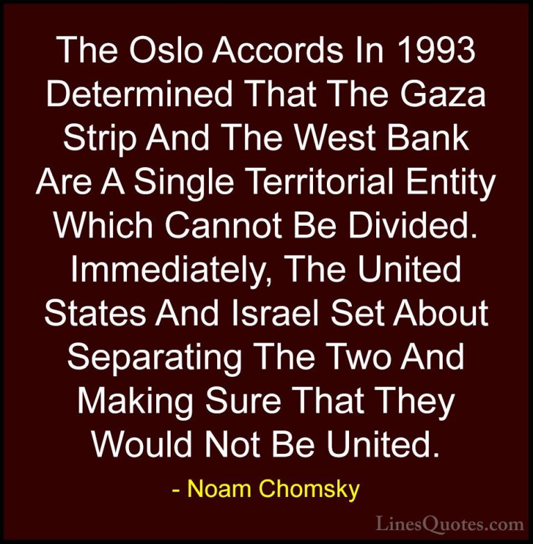 Noam Chomsky Quotes (54) - The Oslo Accords In 1993 Determined Th... - QuotesThe Oslo Accords In 1993 Determined That The Gaza Strip And The West Bank Are A Single Territorial Entity Which Cannot Be Divided. Immediately, The United States And Israel Set About Separating The Two And Making Sure That They Would Not Be United.