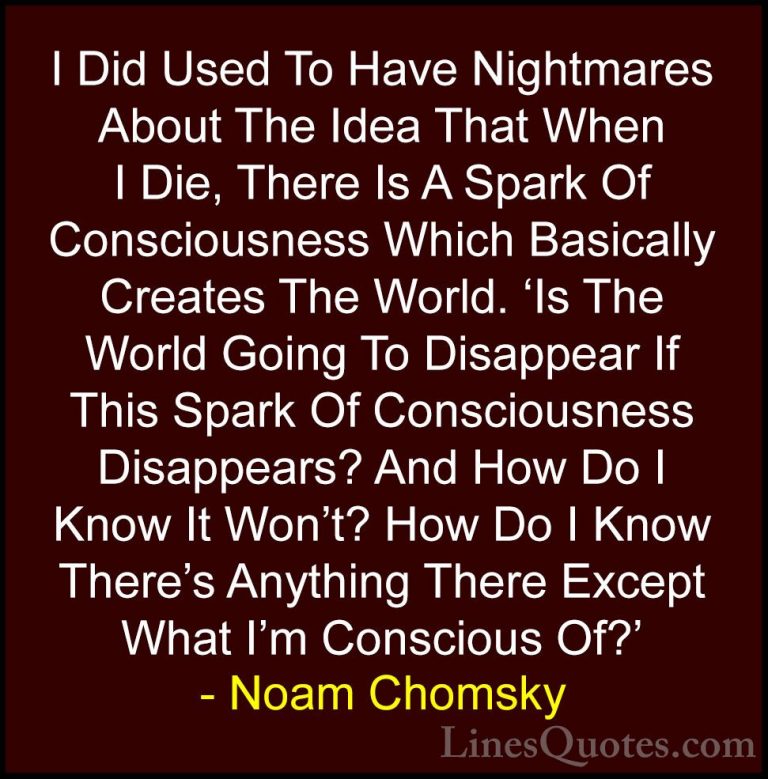 Noam Chomsky Quotes (55) - I Did Used To Have Nightmares About Th... - QuotesI Did Used To Have Nightmares About The Idea That When I Die, There Is A Spark Of Consciousness Which Basically Creates The World. 'Is The World Going To Disappear If This Spark Of Consciousness Disappears? And How Do I Know It Won't? How Do I Know There's Anything There Except What I'm Conscious Of?'