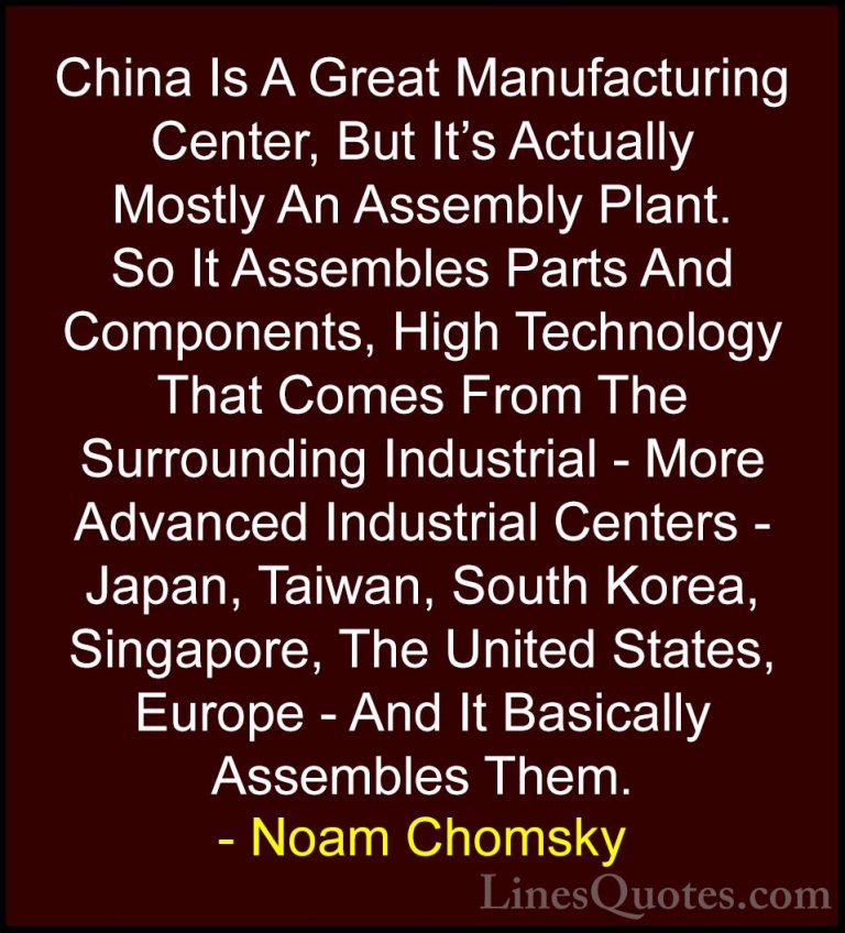 Noam Chomsky Quotes (57) - China Is A Great Manufacturing Center,... - QuotesChina Is A Great Manufacturing Center, But It's Actually Mostly An Assembly Plant. So It Assembles Parts And Components, High Technology That Comes From The Surrounding Industrial - More Advanced Industrial Centers - Japan, Taiwan, South Korea, Singapore, The United States, Europe - And It Basically Assembles Them.