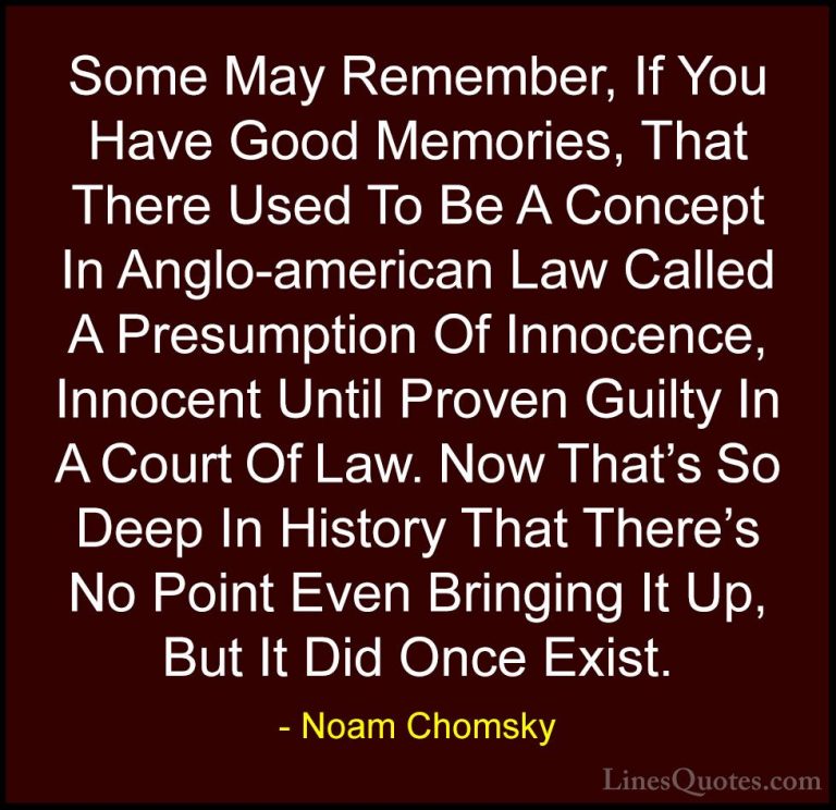 Noam Chomsky Quotes (58) - Some May Remember, If You Have Good Me... - QuotesSome May Remember, If You Have Good Memories, That There Used To Be A Concept In Anglo-american Law Called A Presumption Of Innocence, Innocent Until Proven Guilty In A Court Of Law. Now That's So Deep In History That There's No Point Even Bringing It Up, But It Did Once Exist.