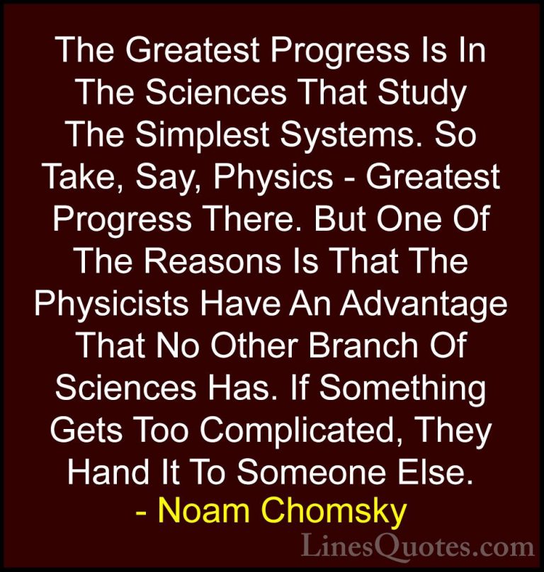 Noam Chomsky Quotes (59) - The Greatest Progress Is In The Scienc... - QuotesThe Greatest Progress Is In The Sciences That Study The Simplest Systems. So Take, Say, Physics - Greatest Progress There. But One Of The Reasons Is That The Physicists Have An Advantage That No Other Branch Of Sciences Has. If Something Gets Too Complicated, They Hand It To Someone Else.