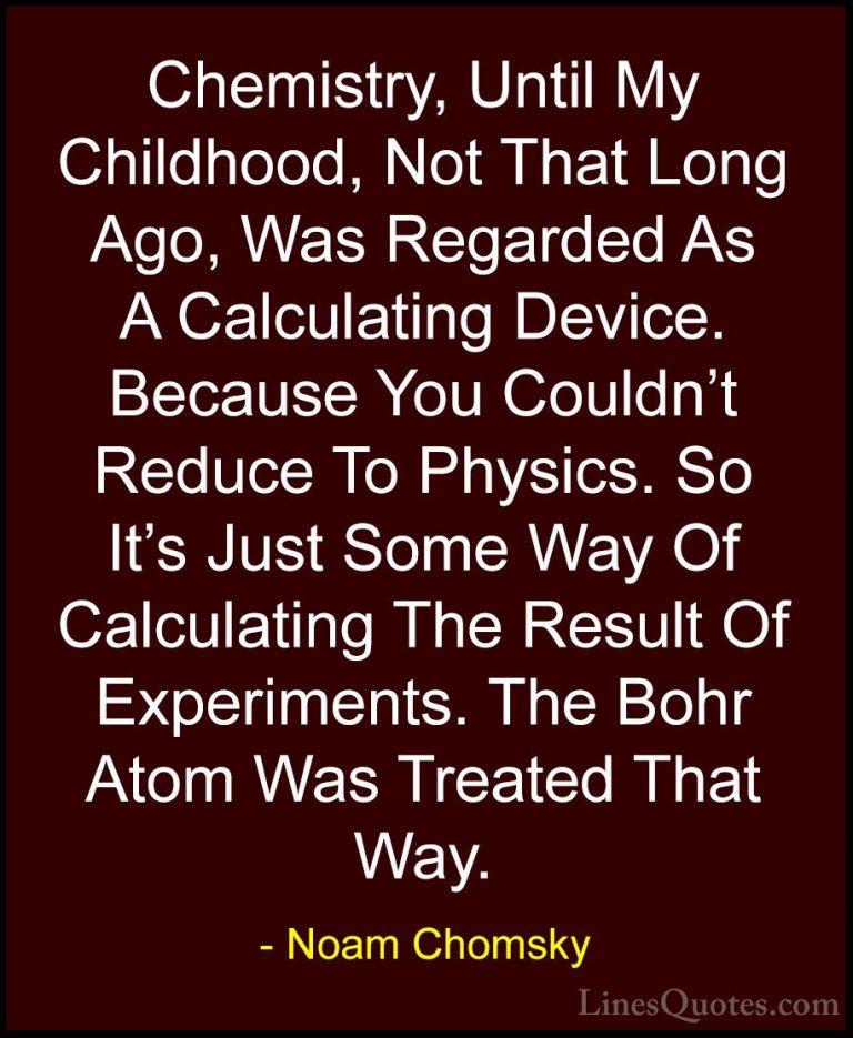 Noam Chomsky Quotes (60) - Chemistry, Until My Childhood, Not Tha... - QuotesChemistry, Until My Childhood, Not That Long Ago, Was Regarded As A Calculating Device. Because You Couldn't Reduce To Physics. So It's Just Some Way Of Calculating The Result Of Experiments. The Bohr Atom Was Treated That Way.