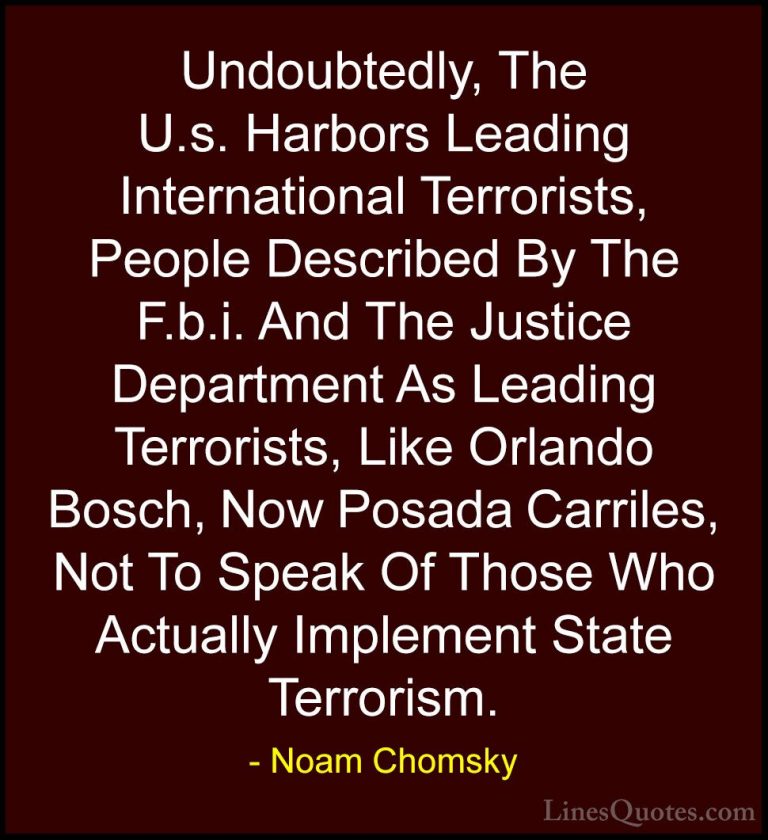 Noam Chomsky Quotes (63) - Undoubtedly, The U.s. Harbors Leading ... - QuotesUndoubtedly, The U.s. Harbors Leading International Terrorists, People Described By The F.b.i. And The Justice Department As Leading Terrorists, Like Orlando Bosch, Now Posada Carriles, Not To Speak Of Those Who Actually Implement State Terrorism.