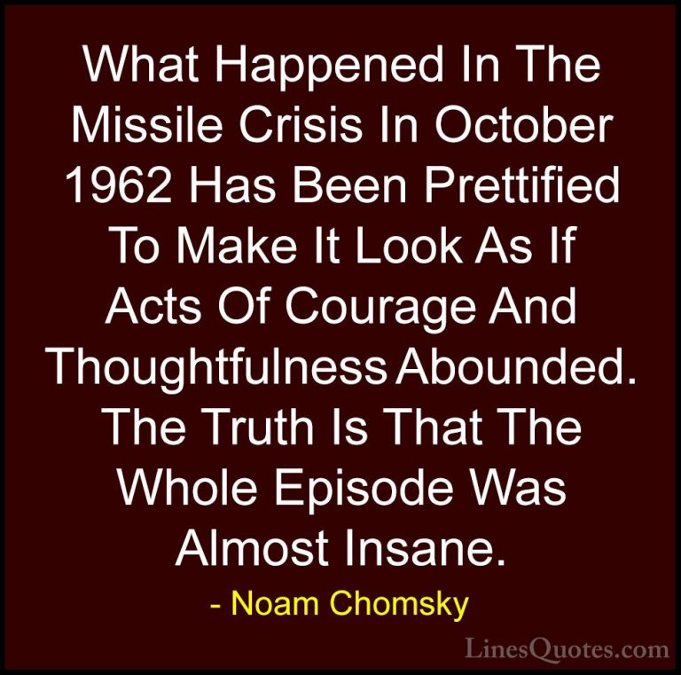 Noam Chomsky Quotes (64) - What Happened In The Missile Crisis In... - QuotesWhat Happened In The Missile Crisis In October 1962 Has Been Prettified To Make It Look As If Acts Of Courage And Thoughtfulness Abounded. The Truth Is That The Whole Episode Was Almost Insane.