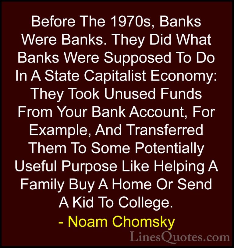 Noam Chomsky Quotes (68) - Before The 1970s, Banks Were Banks. Th... - QuotesBefore The 1970s, Banks Were Banks. They Did What Banks Were Supposed To Do In A State Capitalist Economy: They Took Unused Funds From Your Bank Account, For Example, And Transferred Them To Some Potentially Useful Purpose Like Helping A Family Buy A Home Or Send A Kid To College.