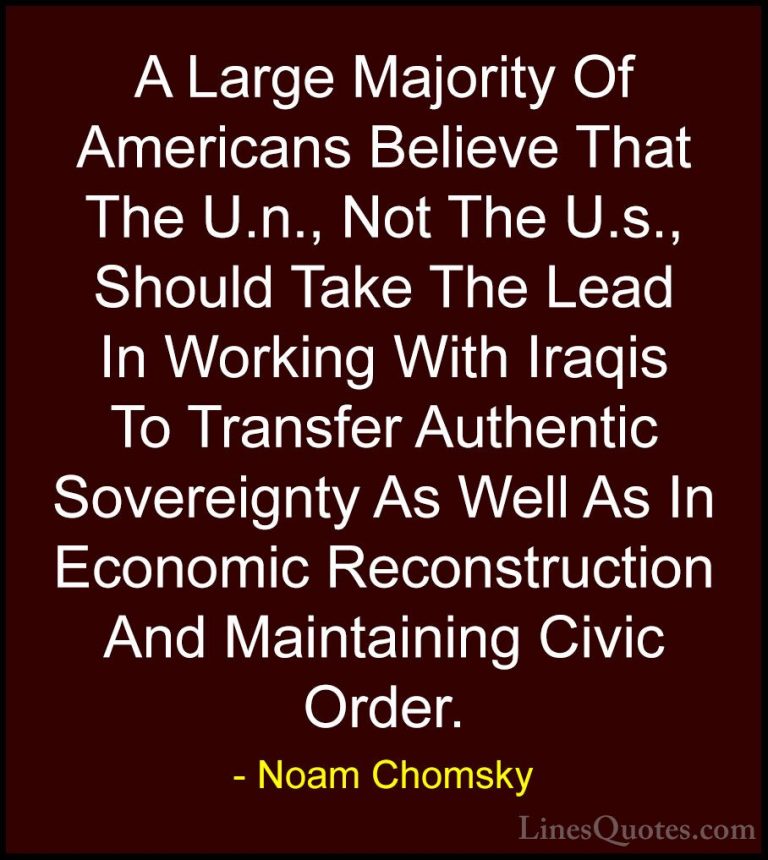 Noam Chomsky Quotes (71) - A Large Majority Of Americans Believe ... - QuotesA Large Majority Of Americans Believe That The U.n., Not The U.s., Should Take The Lead In Working With Iraqis To Transfer Authentic Sovereignty As Well As In Economic Reconstruction And Maintaining Civic Order.