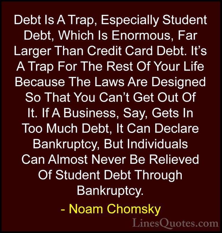 Noam Chomsky Quotes (72) - Debt Is A Trap, Especially Student Deb... - QuotesDebt Is A Trap, Especially Student Debt, Which Is Enormous, Far Larger Than Credit Card Debt. It's A Trap For The Rest Of Your Life Because The Laws Are Designed So That You Can't Get Out Of It. If A Business, Say, Gets In Too Much Debt, It Can Declare Bankruptcy, But Individuals Can Almost Never Be Relieved Of Student Debt Through Bankruptcy.