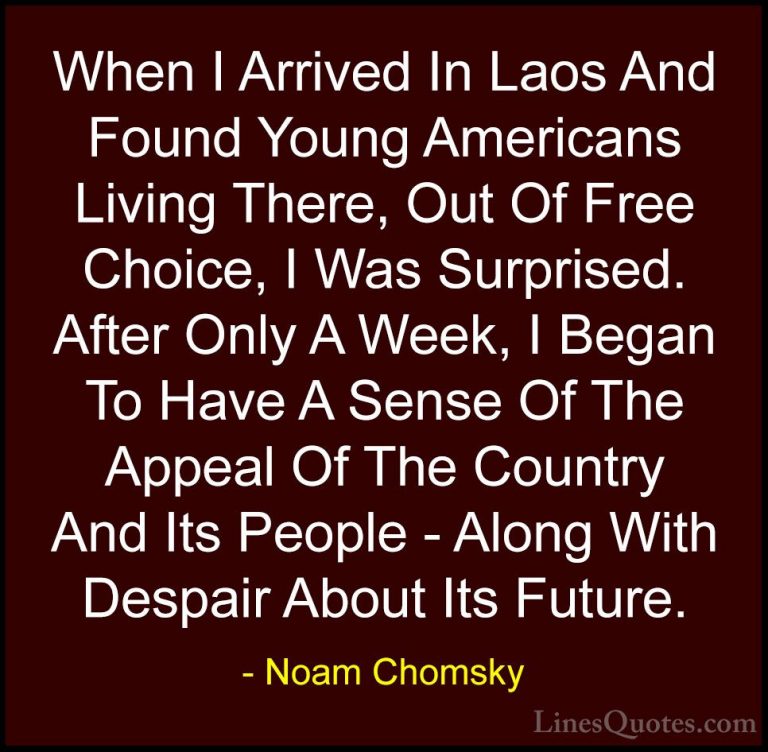 Noam Chomsky Quotes (75) - When I Arrived In Laos And Found Young... - QuotesWhen I Arrived In Laos And Found Young Americans Living There, Out Of Free Choice, I Was Surprised. After Only A Week, I Began To Have A Sense Of The Appeal Of The Country And Its People - Along With Despair About Its Future.