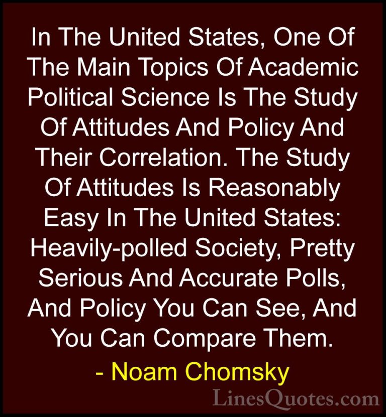 Noam Chomsky Quotes (77) - In The United States, One Of The Main ... - QuotesIn The United States, One Of The Main Topics Of Academic Political Science Is The Study Of Attitudes And Policy And Their Correlation. The Study Of Attitudes Is Reasonably Easy In The United States: Heavily-polled Society, Pretty Serious And Accurate Polls, And Policy You Can See, And You Can Compare Them.