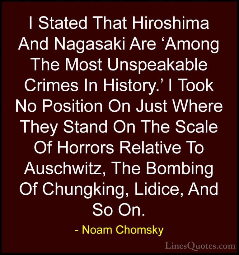 Noam Chomsky Quotes (79) - I Stated That Hiroshima And Nagasaki A... - QuotesI Stated That Hiroshima And Nagasaki Are 'Among The Most Unspeakable Crimes In History.' I Took No Position On Just Where They Stand On The Scale Of Horrors Relative To Auschwitz, The Bombing Of Chungking, Lidice, And So On.
