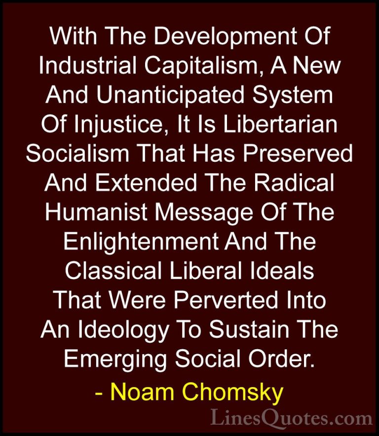 Noam Chomsky Quotes (80) - With The Development Of Industrial Cap... - QuotesWith The Development Of Industrial Capitalism, A New And Unanticipated System Of Injustice, It Is Libertarian Socialism That Has Preserved And Extended The Radical Humanist Message Of The Enlightenment And The Classical Liberal Ideals That Were Perverted Into An Ideology To Sustain The Emerging Social Order.