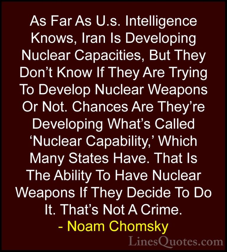 Noam Chomsky Quotes (84) - As Far As U.s. Intelligence Knows, Ira... - QuotesAs Far As U.s. Intelligence Knows, Iran Is Developing Nuclear Capacities, But They Don't Know If They Are Trying To Develop Nuclear Weapons Or Not. Chances Are They're Developing What's Called 'Nuclear Capability,' Which Many States Have. That Is The Ability To Have Nuclear Weapons If They Decide To Do It. That's Not A Crime.
