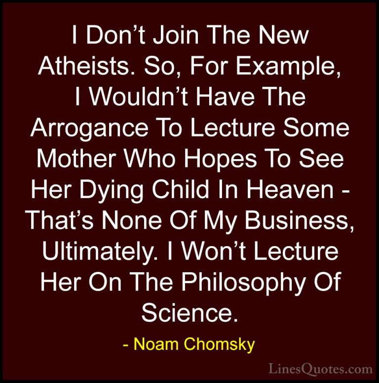 Noam Chomsky Quotes (85) - I Don't Join The New Atheists. So, For... - QuotesI Don't Join The New Atheists. So, For Example, I Wouldn't Have The Arrogance To Lecture Some Mother Who Hopes To See Her Dying Child In Heaven - That's None Of My Business, Ultimately. I Won't Lecture Her On The Philosophy Of Science.