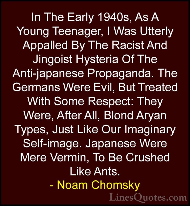 Noam Chomsky Quotes (87) - In The Early 1940s, As A Young Teenage... - QuotesIn The Early 1940s, As A Young Teenager, I Was Utterly Appalled By The Racist And Jingoist Hysteria Of The Anti-japanese Propaganda. The Germans Were Evil, But Treated With Some Respect: They Were, After All, Blond Aryan Types, Just Like Our Imaginary Self-image. Japanese Were Mere Vermin, To Be Crushed Like Ants.