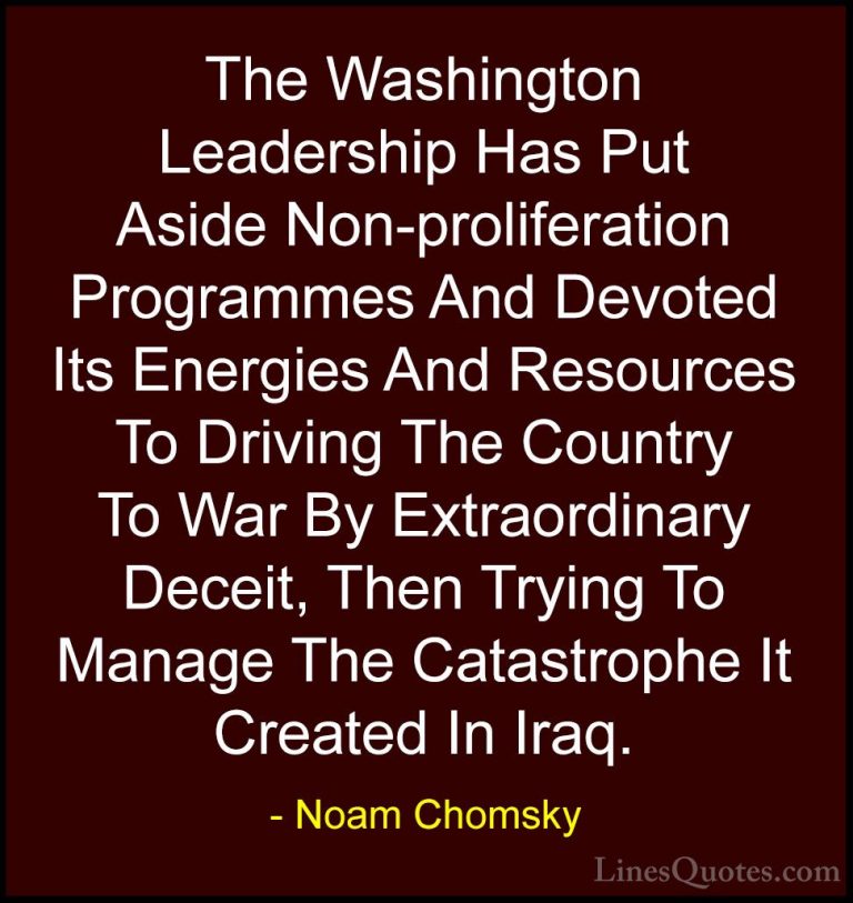 Noam Chomsky Quotes (89) - The Washington Leadership Has Put Asid... - QuotesThe Washington Leadership Has Put Aside Non-proliferation Programmes And Devoted Its Energies And Resources To Driving The Country To War By Extraordinary Deceit, Then Trying To Manage The Catastrophe It Created In Iraq.