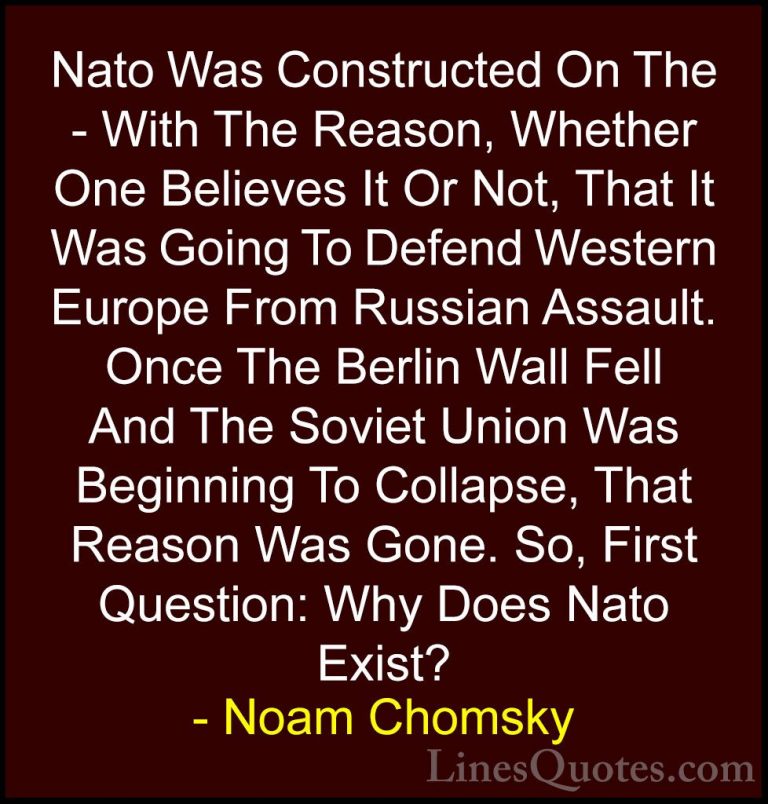 Noam Chomsky Quotes (9) - Nato Was Constructed On The - With The ... - QuotesNato Was Constructed On The - With The Reason, Whether One Believes It Or Not, That It Was Going To Defend Western Europe From Russian Assault. Once The Berlin Wall Fell And The Soviet Union Was Beginning To Collapse, That Reason Was Gone. So, First Question: Why Does Nato Exist?
