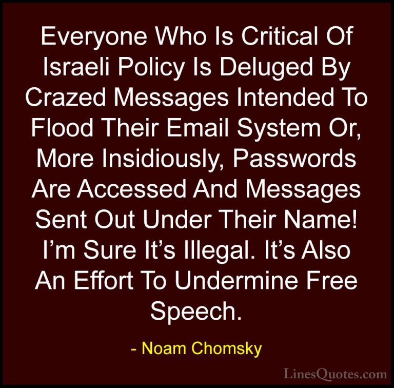 Noam Chomsky Quotes (90) - Everyone Who Is Critical Of Israeli Po... - QuotesEveryone Who Is Critical Of Israeli Policy Is Deluged By Crazed Messages Intended To Flood Their Email System Or, More Insidiously, Passwords Are Accessed And Messages Sent Out Under Their Name! I'm Sure It's Illegal. It's Also An Effort To Undermine Free Speech.